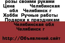 розы своими руками › Цена ­ 500 - Челябинская обл., Челябинск г. Хобби. Ручные работы » Подарки к праздникам   . Челябинская обл.,Челябинск г.